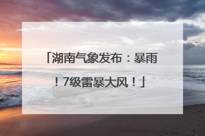 湖南气象发布：暴雨！7级雷暴大风！