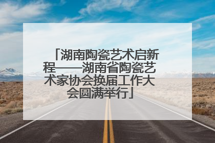 湖南陶瓷艺术启新程——湖南省陶瓷艺术家协会换届工作大会圆满举行