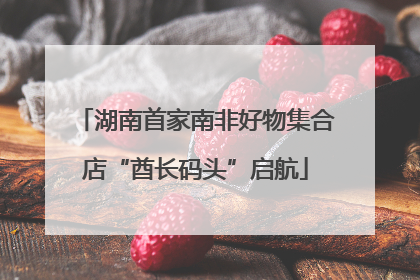 湖南首家南非好物集合店“酋长码头”启航