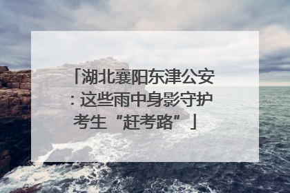 湖北襄阳东津公安：这些雨中身影守护考生“赶考路”