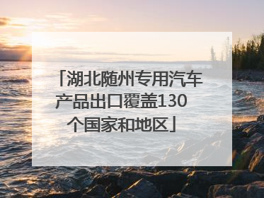 湖北随州专用汽车产品出口覆盖130个国家和地区