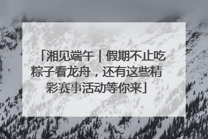 湘见端午｜假期不止吃粽子看龙舟，还有这些精彩赛事活动等你来