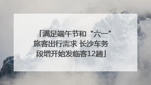 满足端午节和“六一”旅客出行需求 长沙车务段增开始发临客12趟