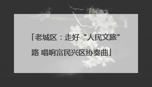 老城区：走好“人民文旅”路 唱响富民兴区协奏曲