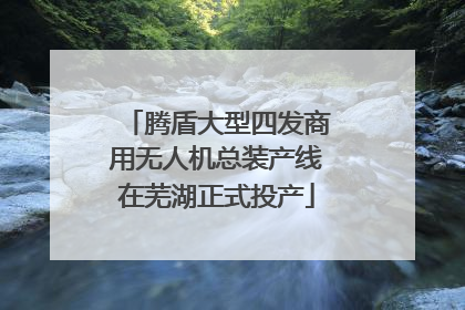 腾盾大型四发商用无人机总装产线在芜湖正式投产