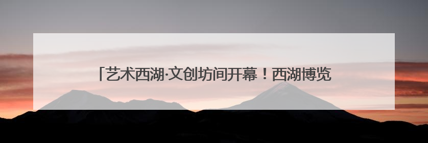 艺术西湖·文创坊间开幕！西湖博览会工业馆旧址迎来一场艺术文创盛宴