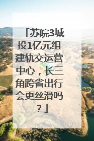 苏皖3城投1亿元组建轨交运营中心，长三角跨省出行会更丝滑吗？