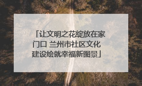 让文明之花绽放在家门口 兰州市社区文化建设绘就幸福新图景
