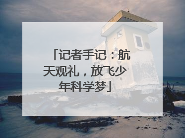 记者手记：航天观礼，放飞少年科学梦