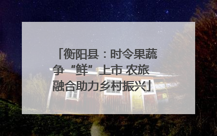 衡阳县：时令果蔬争“鲜”上市 农旅融合助力乡村振兴