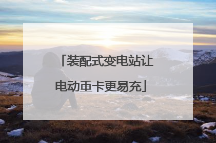 装配式变电站让电动重卡更易充