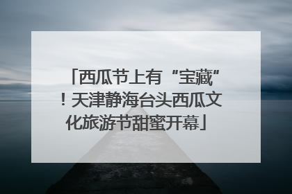 西瓜节上有“宝藏”！天津静海台头西瓜文化旅游节甜蜜开幕