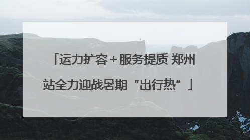 运力扩容＋服务提质 郑州站全力迎战暑期“出行热”