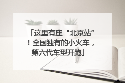 这里有座“北京站”！全国独有的小火车，第六代车型开跑