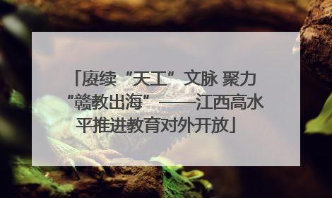 赓续“天工”文脉 聚力“赣教出海”——江西高水平推进教育对外开放