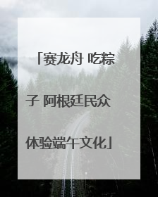 赛龙舟 吃粽子 阿根廷民众体验端午文化