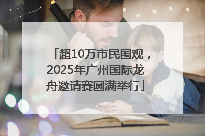 超10万市民围观，2025年广州国际龙舟邀请赛圆满举行