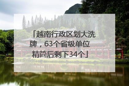 越南行政区划大洗牌，63个省级单位精简后剩下34个