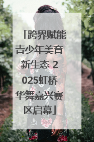 跨界赋能青少年美育新生态 2025虹桥华舞嘉兴赛区启幕