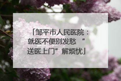 邹平市人民医院：就医不便别发愁 “送医上门”解烦忧