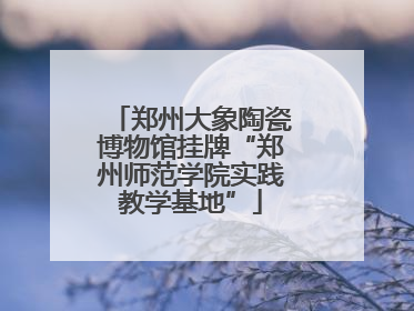 郑州大象陶瓷博物馆挂牌“郑州师范学院实践教学基地”