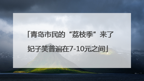 青岛市民的“荔枝季”来了 妃子笑普遍在7-10元之间