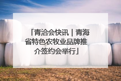 青洽会快讯｜青海省特色农牧业品牌推介签约会举行