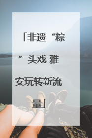 非遗“粽”头戏 雅安玩转新流量