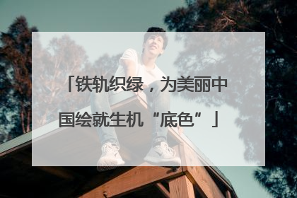 铁轨织绿，为美丽中国绘就生机“底色”