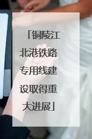 铜陵江北港铁路专用线建设取得重大进展