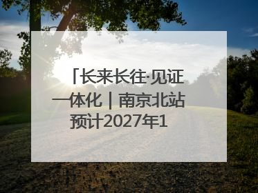 长来长往·见证一体化｜南京北站预计2027年10月开通