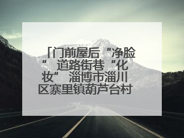 门前屋后“净脸” 道路街巷“化妆” 淄博市淄川区寨里镇葫芦台村的“美丽嬗变”