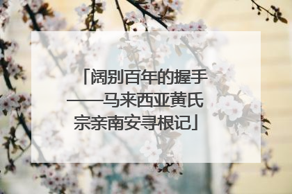 阔别百年的握手——马来西亚黄氏宗亲南安寻根记