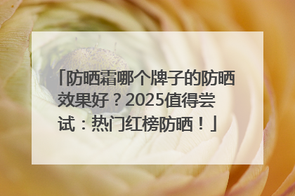 防晒霜哪个牌子的防晒效果好？2025值得尝试：热门红榜防晒！