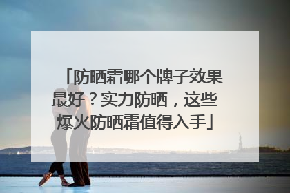 防晒霜哪个牌子效果最好？实力防晒，这些爆火防晒霜值得入手
