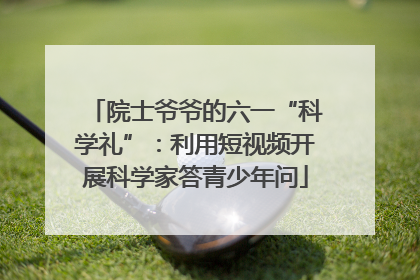 院士爷爷的六一“科学礼”：利用短视频开展科学家答青少年问