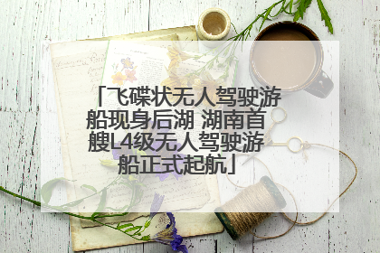 飞碟状无人驾驶游船现身后湖 湖南首艘L4级无人驾驶游船正式起航