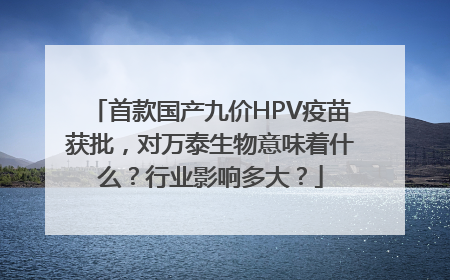 首款国产九价HPV疫苗获批，对万泰生物意味着什么？行业影响多大？