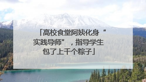 高校食堂阿姨化身“实践导师”，指导学生包了上千个粽子