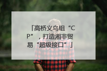 高桥义乌组“CP”，打造湘非贸易“超级接口”
