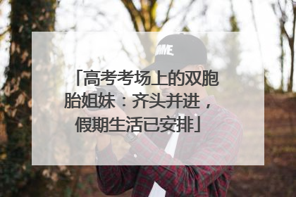 高考考场上的双胞胎姐妹：齐头并进，假期生活已安排