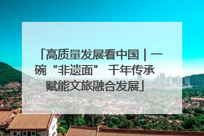 高质量发展看中国｜一碗“非遗面” 千年传承赋能文旅融合发展