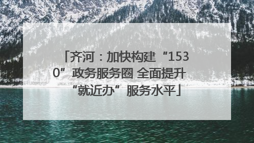 齐河：加快构建“1530”政务服务圈 全面提升“就近办”服务水平