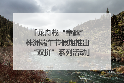 龙舟载“童趣” 株洲端午节假期推出“双拼”系列活动