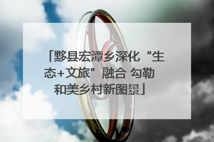 黟县宏潭乡深化“生态+文旅”融合 勾勒和美乡村新图景