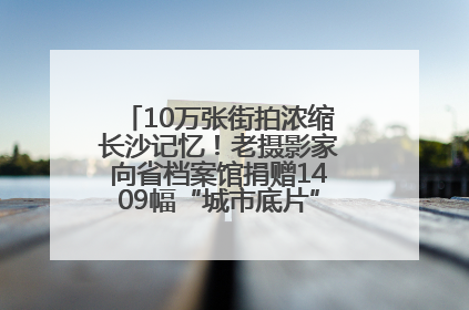 10万张街拍浓缩长沙记忆！老摄影家向省档案馆捐赠1409幅“城市底片”，有你的故事吗？