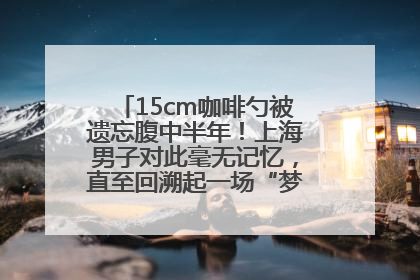 15cm咖啡勺被遗忘腹中半年！上海男子对此毫无记忆，直至回溯起一场“梦境”般的经历