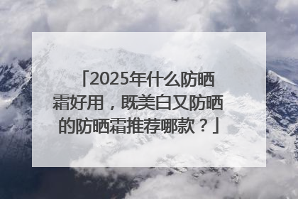 2025年什么防晒霜好用，既美白又防晒的防晒霜推荐哪款？
