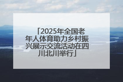 2025年全国老年人体育助力乡村振兴展示交流活动在四川北川举行