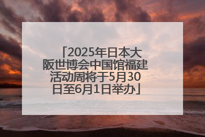 2025年日本大阪世博会中国馆福建活动周将于5月30日至6月1日举办